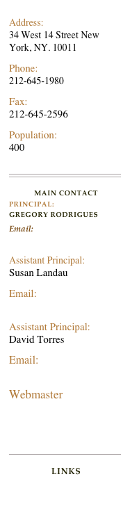 
Address:                                                                        34 West 14 Street New York, NY. 10011                                                                              
Phone:                      212-645-1980
Fax:                          212-645-2596
Population:                    400

￼

MAIN CONTACT
PRINCIPAL: 
GREGORY RODRIGUESEmail: grodrigues16@schools.nyc.gov
                                       Assistant Principal:               Susan Landau
Email:    slandau@schools.nyc.gov
Assistant Principal:       David Torres
Email: dtorres3@schools,nyc.gov
Webmaster twatson2@schools,nyc.gov

￼

LinksLegacy’s Library
Legacy’s Echalk Website